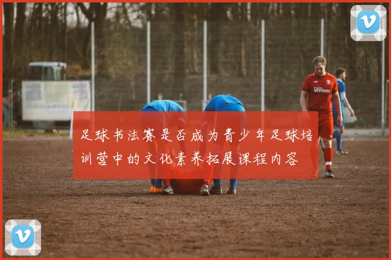 足球书法赛是否成为青少年足球培训营中的文化素养拓展课程内容