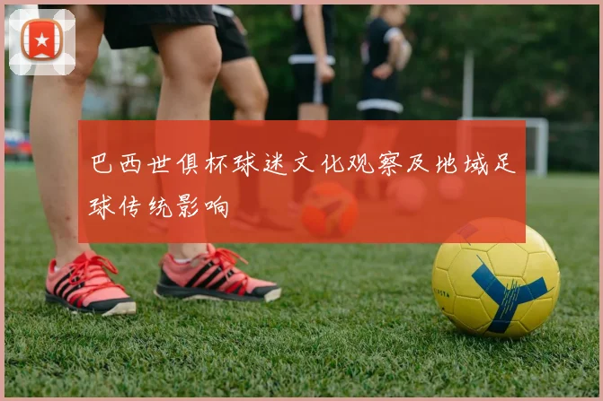 巴西世俱杯球迷文化观察及地域足球传统影响